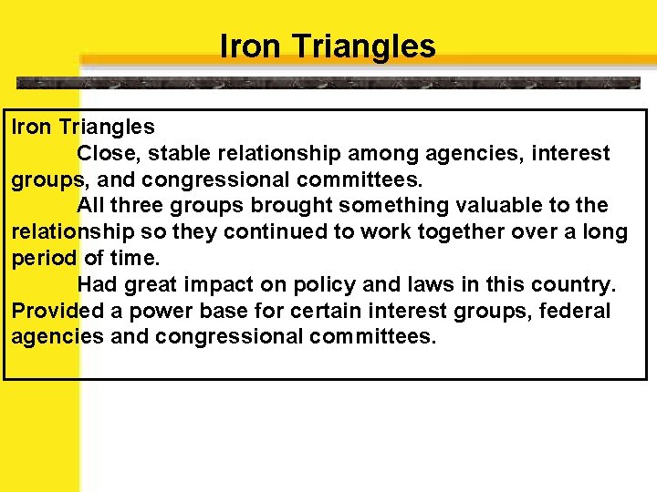 Iron Triangles Close, stable relationship among agencies, interest groups, and congressional committees. All three