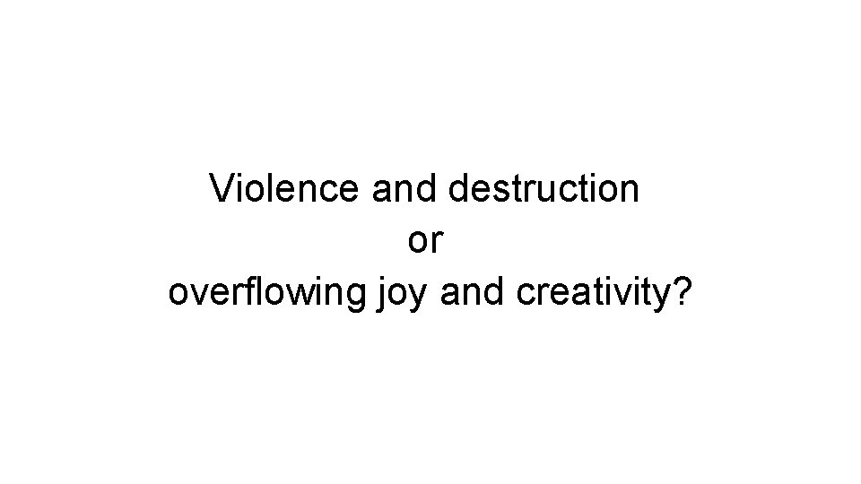 Violence and destruction or overflowing joy and creativity? Violence and destruction or overflowing joy and creativity?