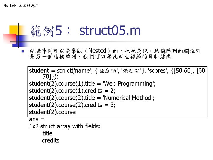 MATLAB 之 程應用 範例5: struct 05. m n 結構陣列可以是巢狀(Nested)的,也就是說,結構陣列的欄位可 是另一個結構陣列,我們可以藉此產生複雜的資料結構 student = struct('name', {'張庭碩', MATLAB 之 程應用 範例5: struct 05. m n 結構陣列可以是巢狀(Nested)的,也就是說,結構陣列的欄位可 是另一個結構陣列,我們可以藉此產生複雜的資料結構 student = struct('name', {'張庭碩',