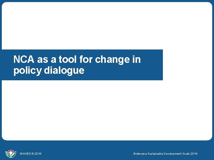 NCA as a tool for change in policy dialogue WAVES © 2014 Botswana Sustainable