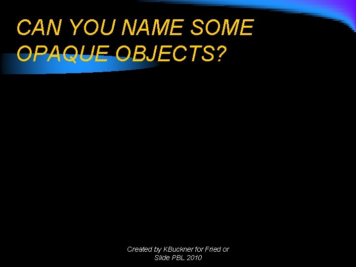 CAN YOU NAME SOME OPAQUE OBJECTS? Created by KBuckner for Fried or Slide PBL