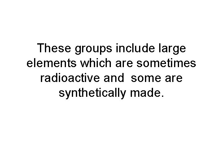 These groups include large elements which are sometimes radioactive and some are synthetically made.