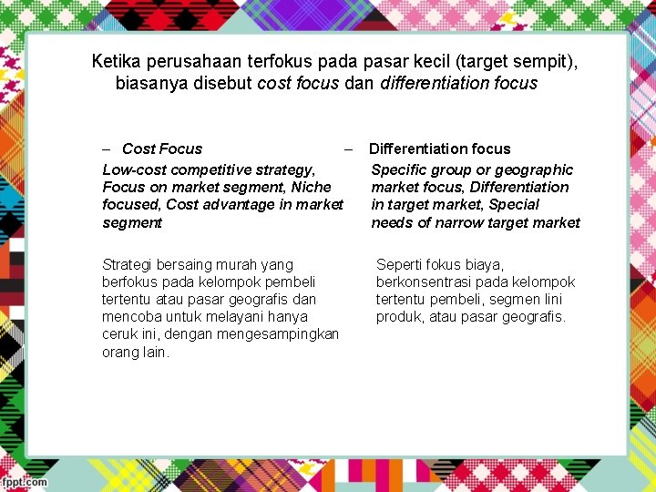 Ketika perusahaan terfokus pada pasar kecil (target sempit), biasanya disebut cost focus dan differentiation