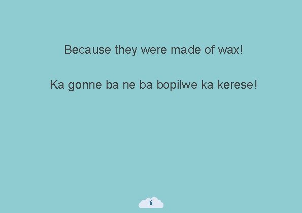 Because they were made of wax! Ka gonne ba bopilwe ka kerese! 6 