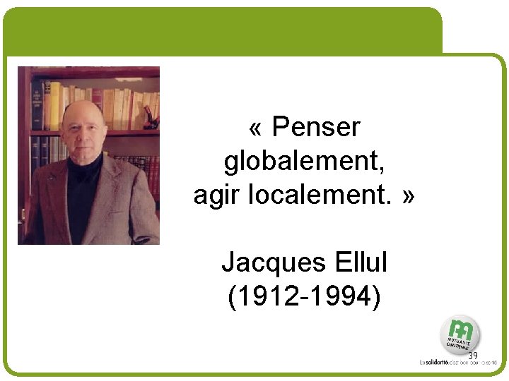 # « Penser globalement, agir localement. » Jacques Ellul (1912 -1994) 39 