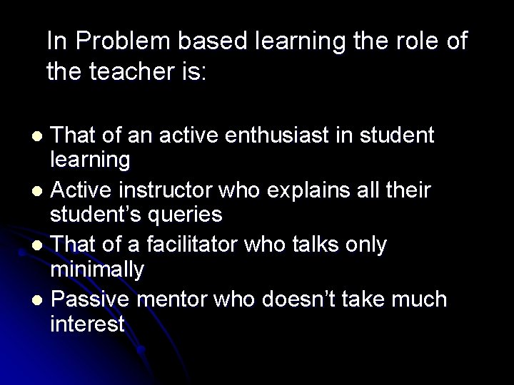 In Problem based learning the role of the teacher is: That of an active
