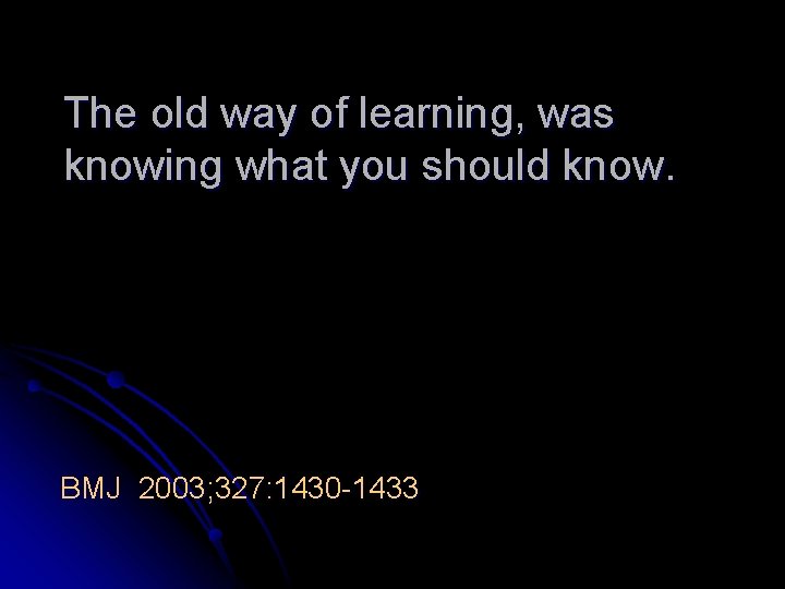 The old way of learning, was knowing what you should know. BMJ 2003; 327:
