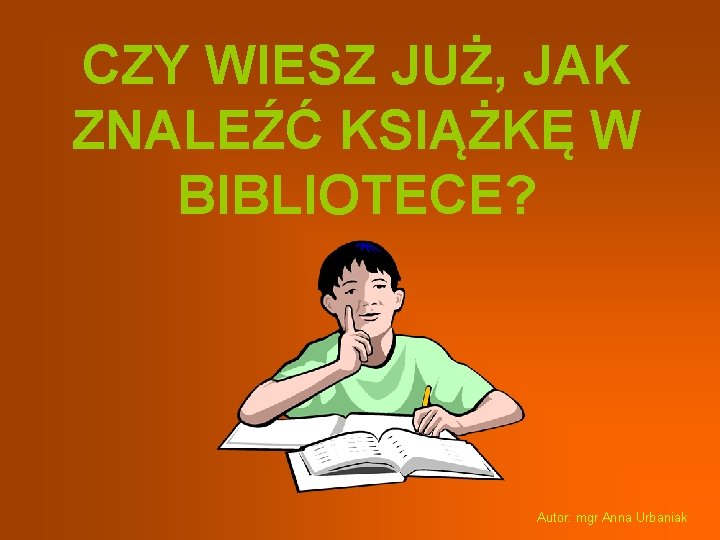 CZY WIESZ JUŻ, JAK ZNALEŹĆ KSIĄŻKĘ W BIBLIOTECE? Autor: mgr Anna Urbaniak 