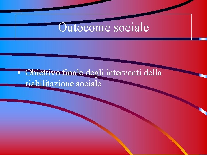 Outocome sociale • Obiettivo finale degli interventi della riabilitazione sociale 