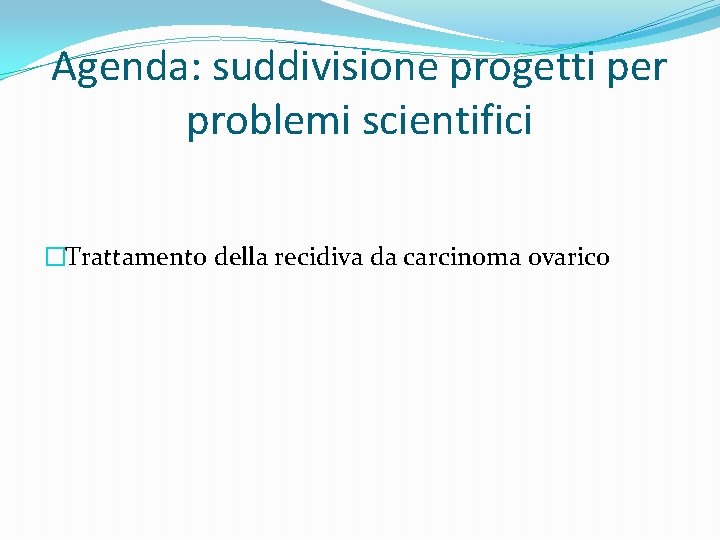 Agenda: suddivisione progetti per problemi scientifici �Trattamento della recidiva da carcinoma ovarico 