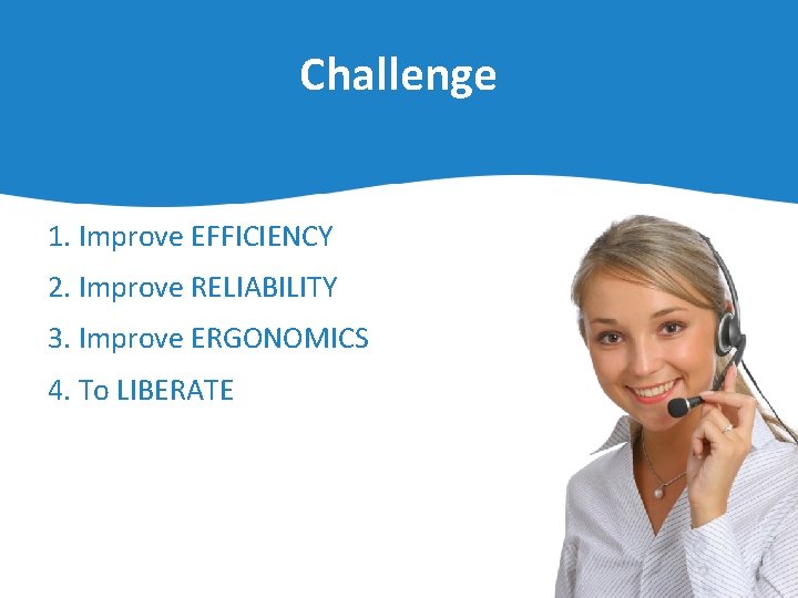 Challenge 1. Improve EFFICIENCY 2. Improve RELIABILITY 3. Improve ERGONOMICS 4. To LIBERATE 