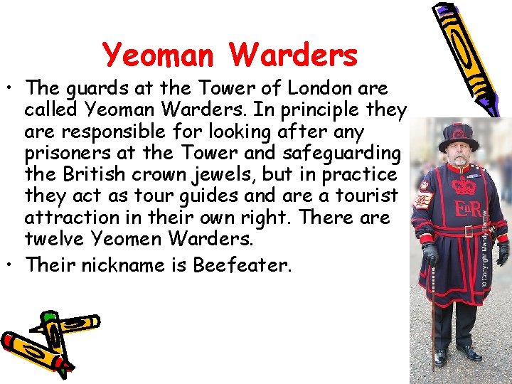 Yeoman Warders • The guards at the Tower of London are called Yeoman Warders.