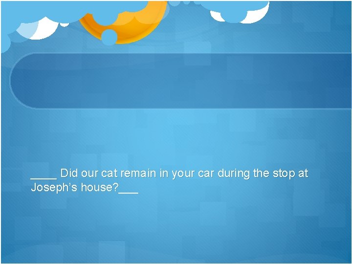 ____ Did our cat remain in your car during the stop at Joseph’s house?