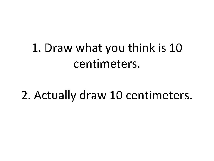 1. Draw what you think is 10 centimeters. 2. Actually draw 10 centimeters. 
