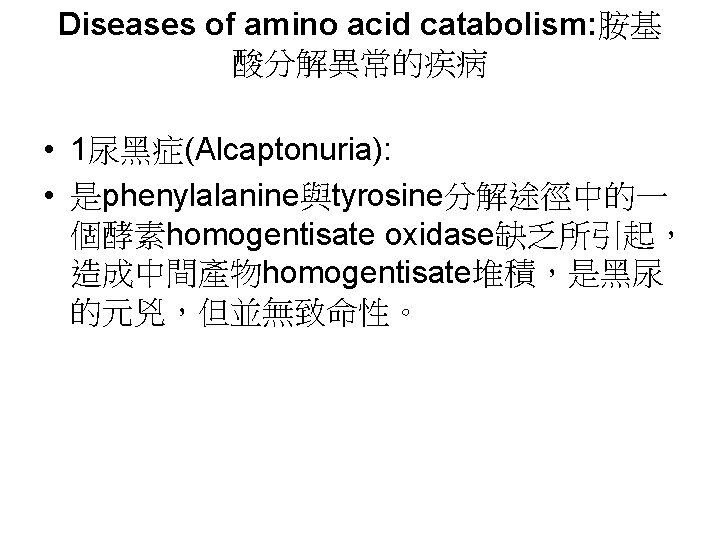 Diseases of amino acid catabolism: 胺基 酸分解異常的疾病 • 1尿黑症(Alcaptonuria): • 是phenylalanine與tyrosine分解途徑中的一 個酵素homogentisate oxidase缺乏所引起， 造成中間產物homogentisate堆積，是黑尿