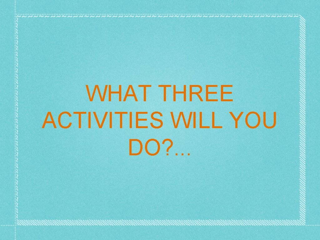 WHAT THREE ACTIVITIES WILL YOU DO? . . . 