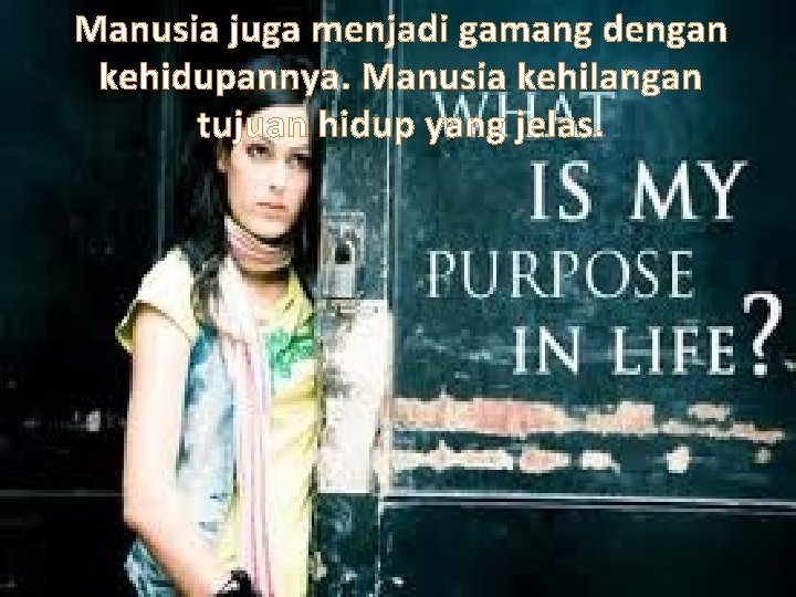 Manusia juga menjadi gamang dengan kehidupannya. Manusia kehilangan tujuan hidup yang jelas. 