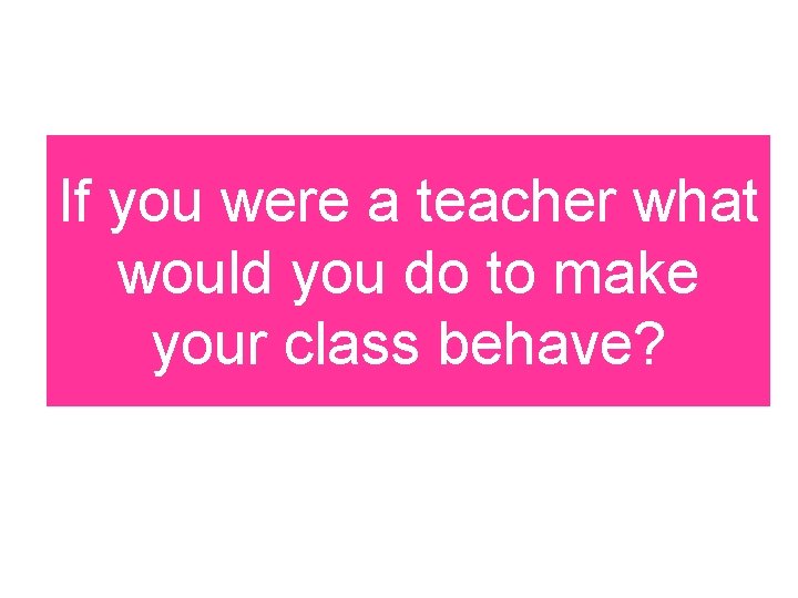 If you were a teacher what would you do to make your class behave?