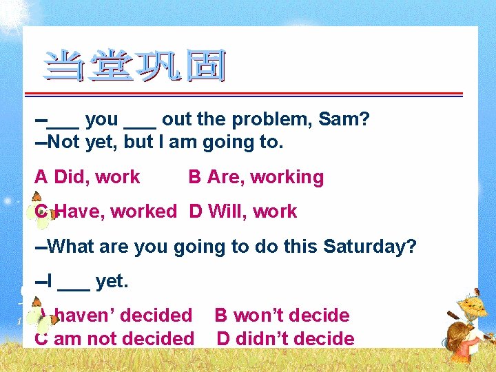 --___ you ___ out the problem, Sam? --Not yet, but I am going to.