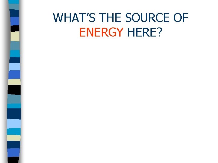 WHAT’S THE SOURCE OF ENERGY HERE? 