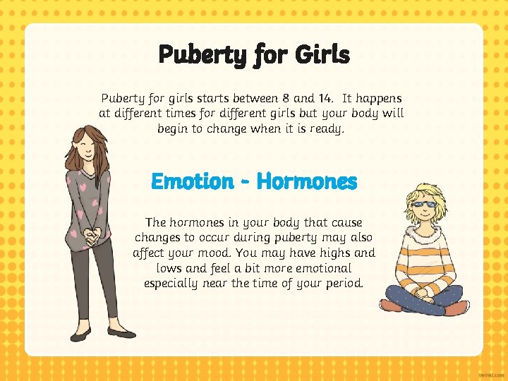 Puberty for Girls Puberty for girls starts between 8 and 14. It happens at