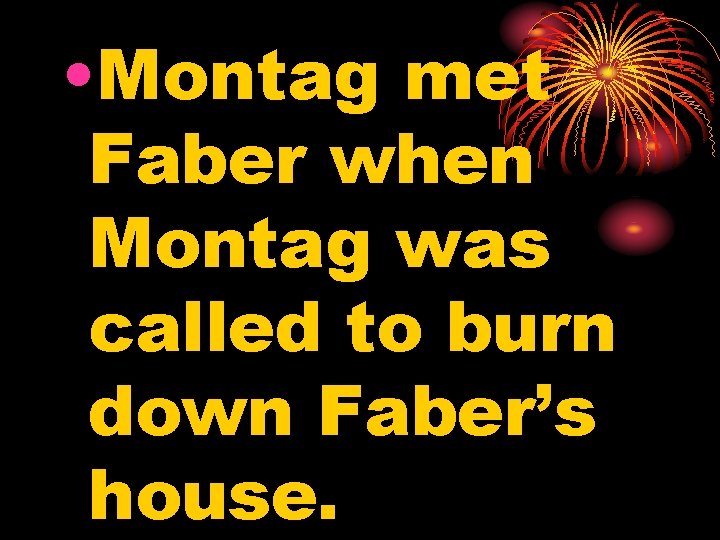  • Montag met Faber when Montag was called to burn down Faber’s house.