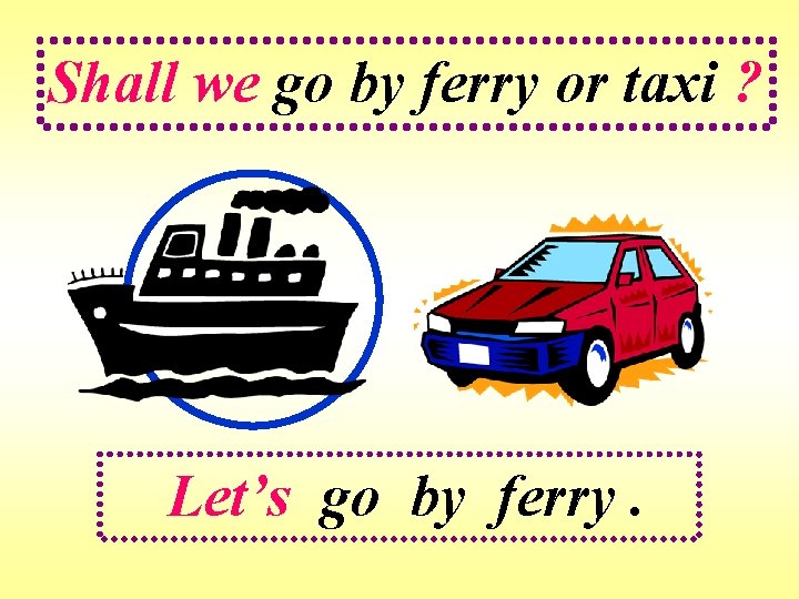 Shall we go by ferry or taxi ? Let’s go by ferry. 