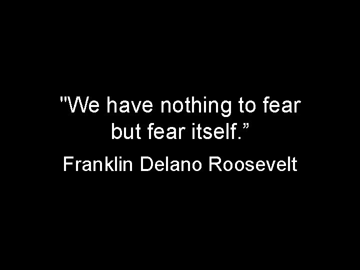 "We have nothing to fear but fear itself. ” Franklin Delano Roosevelt 