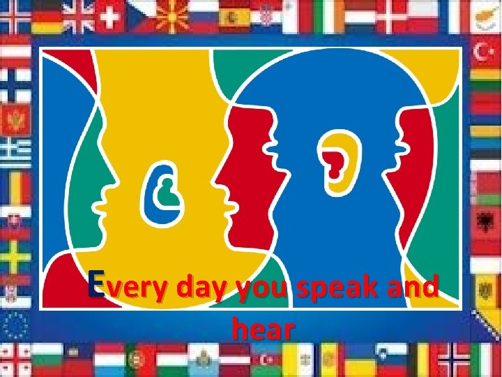 Every day you speak and hear 