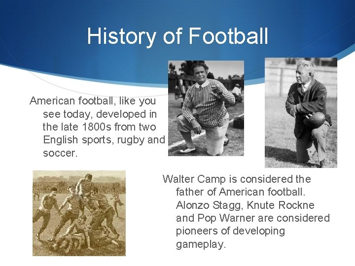 History of Football American football, like you see today, developed in the late 1800