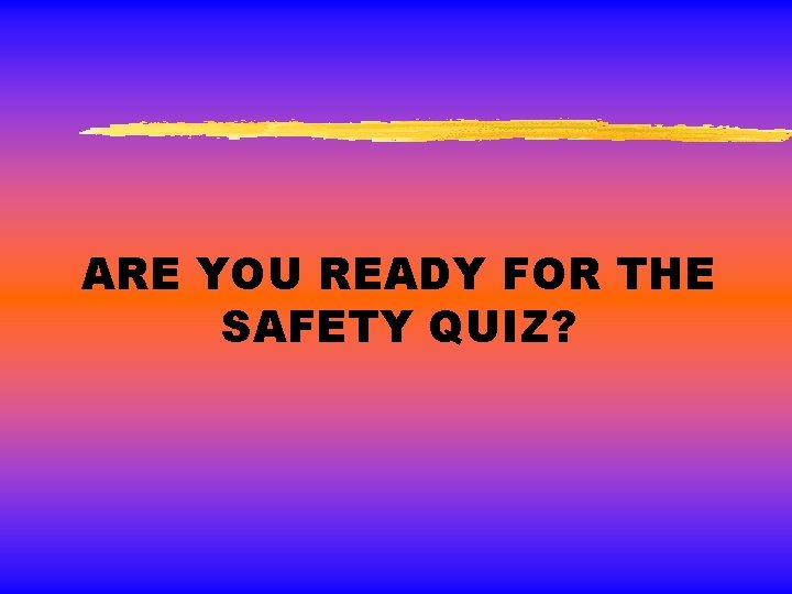 ARE YOU READY FOR THE SAFETY QUIZ? 