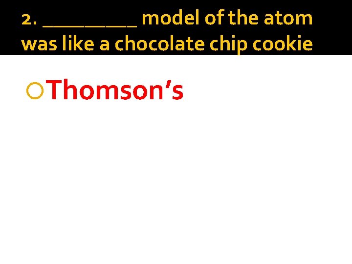 2. _____ model of the atom was like a chocolate chip cookie Thomson’s 
