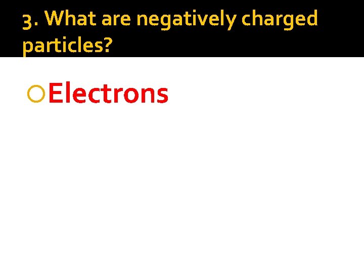 3. What are negatively charged particles? Electrons 