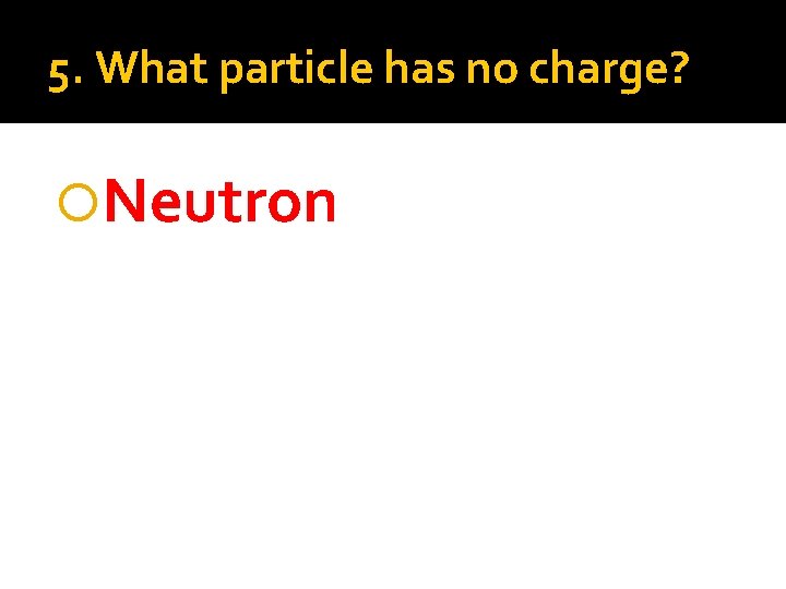 5. What particle has no charge? Neutron 