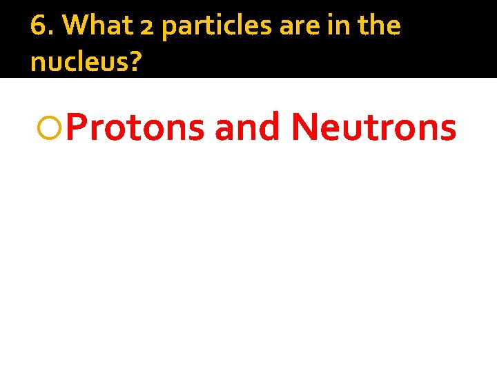 6. What 2 particles are in the nucleus? Protons and Neutrons 