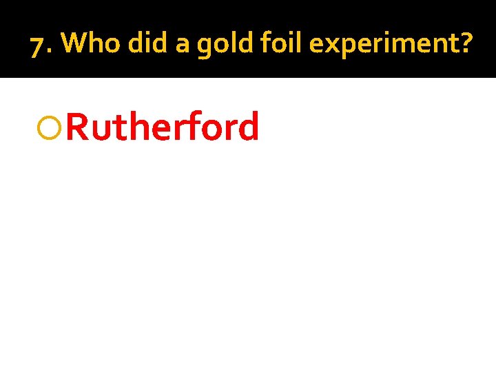 7. Who did a gold foil experiment? Rutherford 