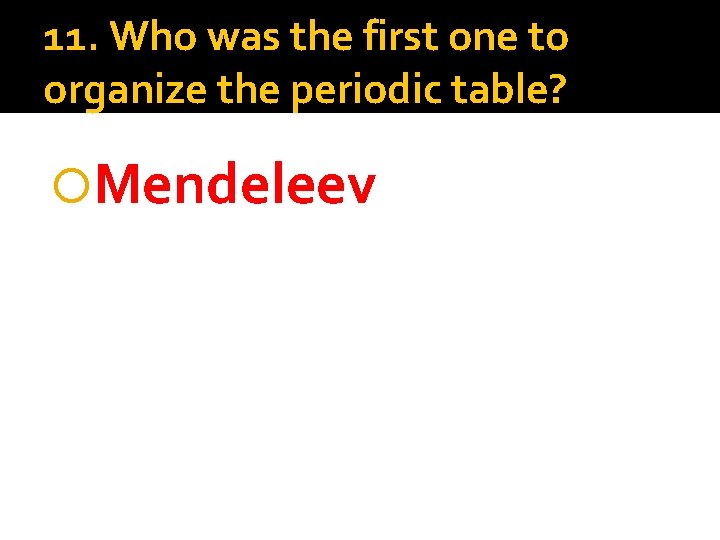 11. Who was the first one to organize the periodic table? Mendeleev 