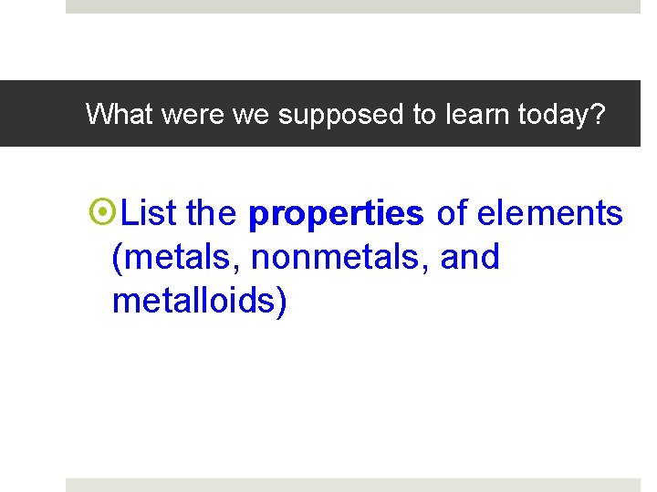 What were we supposed to learn today? List the properties of elements (metals, nonmetals,