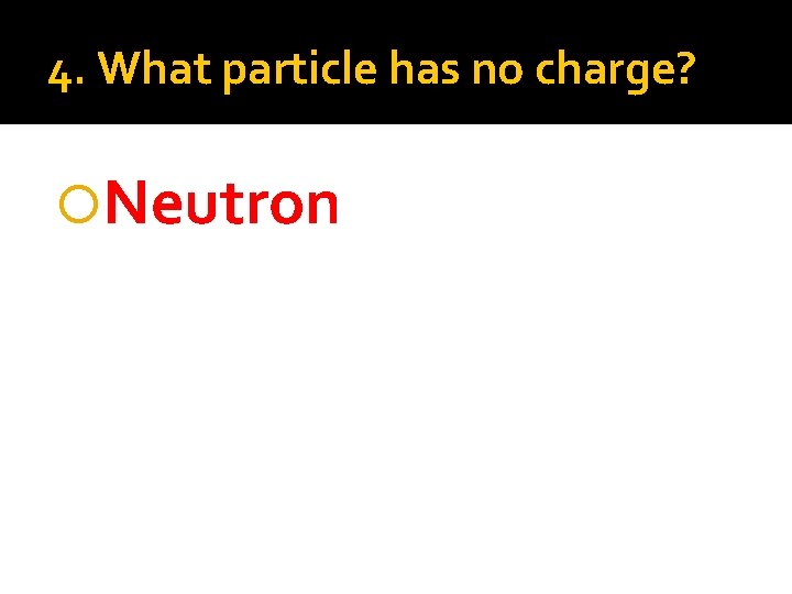 4. What particle has no charge? Neutron 