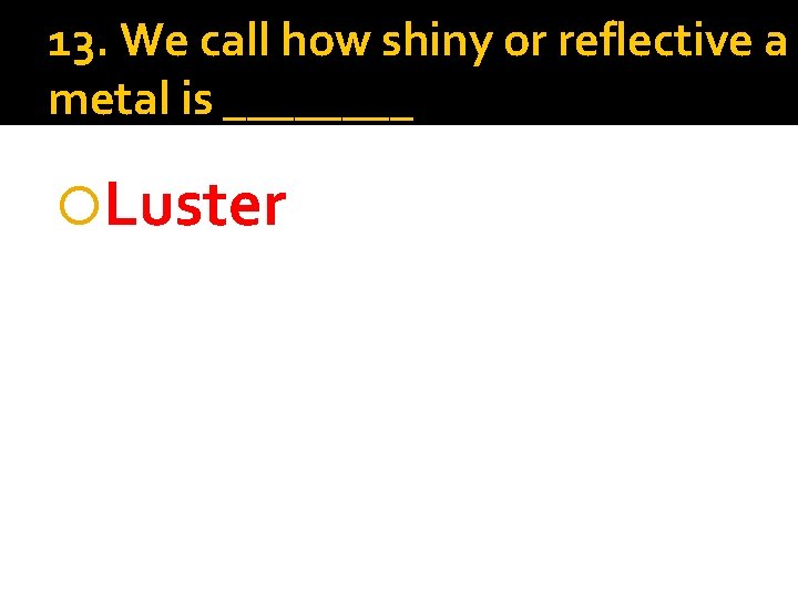 13. We call how shiny or reflective a metal is ____ Luster 