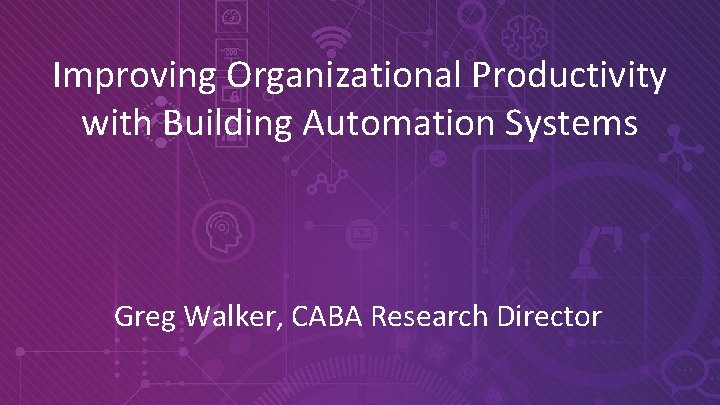 Improving Organizational Productivity with Building Automation Systems Greg Walker, CABA Research Director © 2019