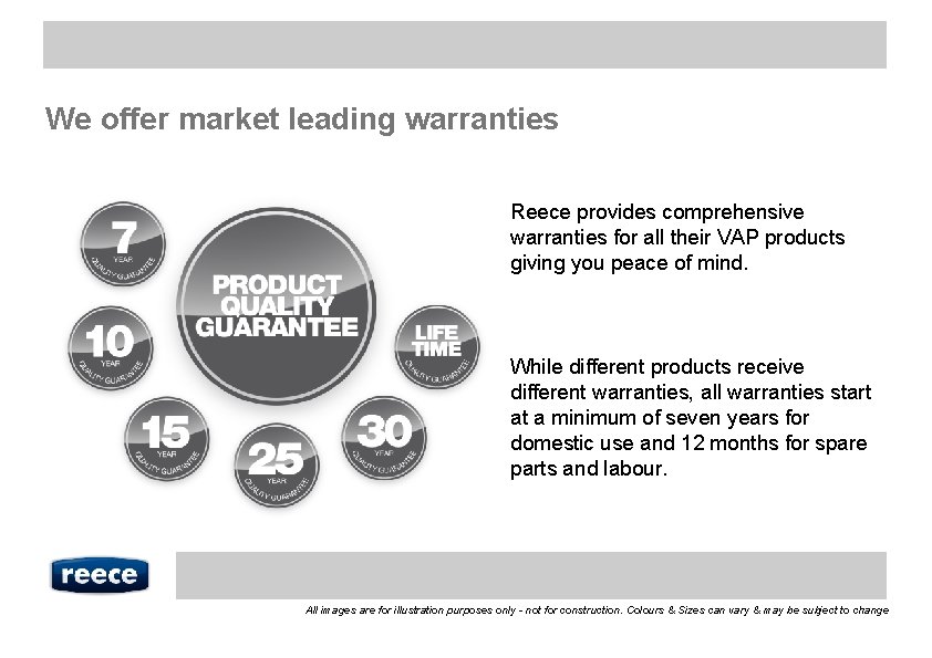 We offer market leading warranties Reece provides comprehensive warranties for all their VAP products