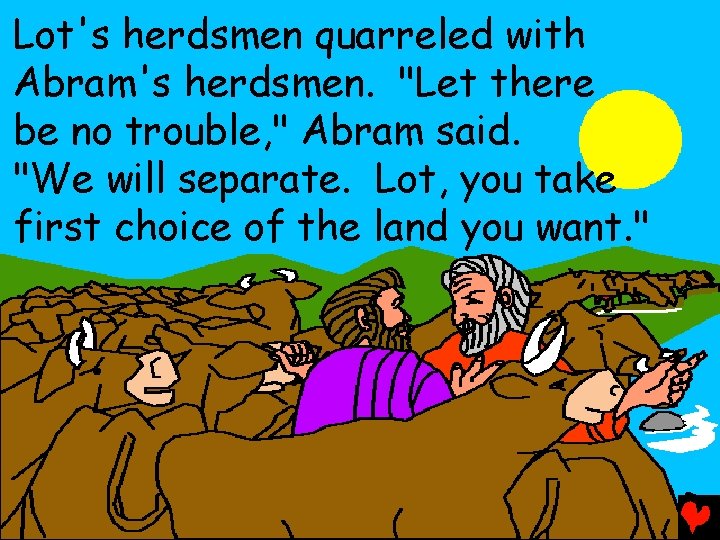 Lot's herdsmen quarreled with Abram's herdsmen. "Let there be no trouble, " Abram said.