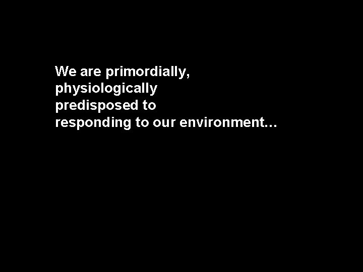 We are primordially, physiologically predisposed to responding to our environment… 