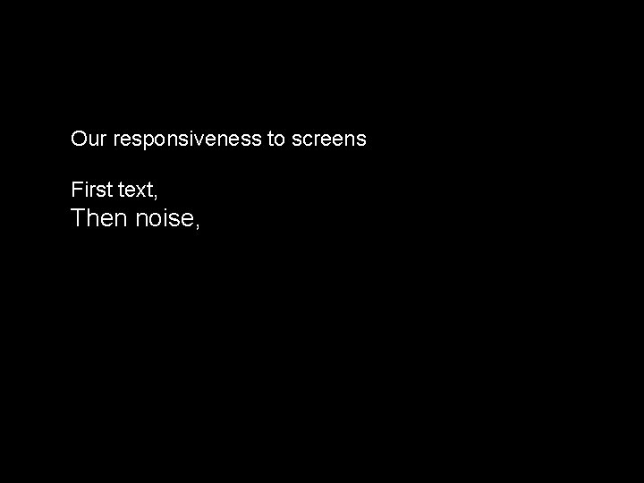 Our responsiveness to screens First text, Then noise, 