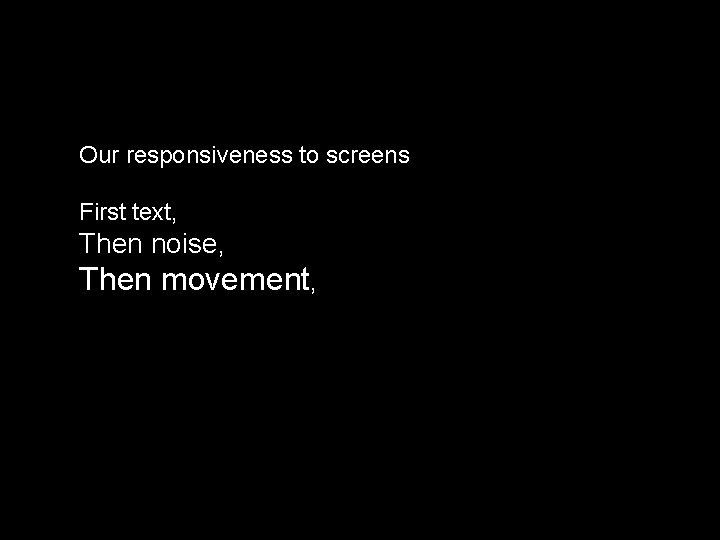 Our responsiveness to screens First text, Then noise, Then movement, 