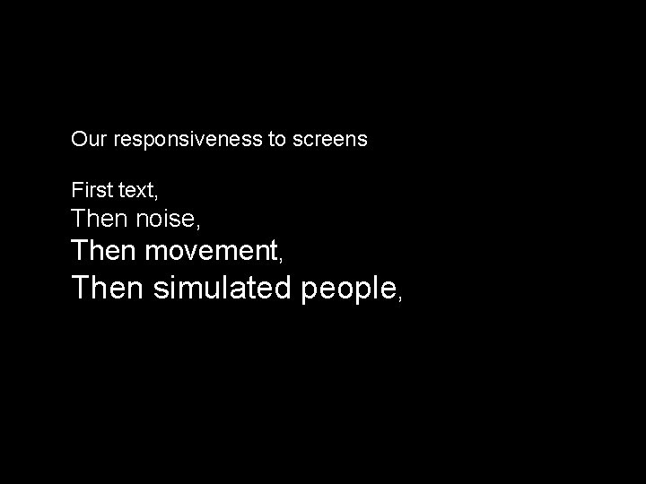 Our responsiveness to screens First text, Then noise, Then movement, Then simulated people, 