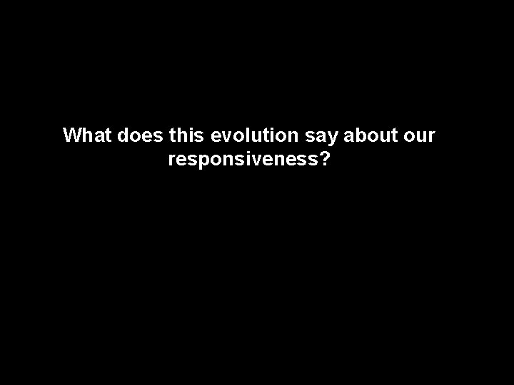 What does this evolution say about our responsiveness? 