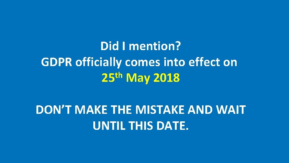 Did I mention? GDPR officially comes into effect on 25 th May 2018 DON’T