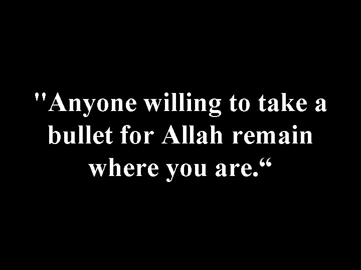 "Anyone willing to take a bullet for Allah remain where you are. “ 